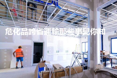 危化品跨省運輸那些事兒你知道多少？